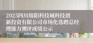 2025四川绵阳科技城科技创新投资有限公司市场化选聘总经理能力测评成绩公示
