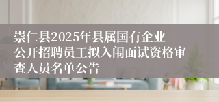 崇仁县2025年县属国有企业公开招聘员工拟入闱面试资格审查人员名单公告