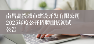南昌高投城市建设开发有限公司2025年度公开招聘面试初试公告