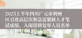 2025上半年四川广元市利州区引进高层次和急需紧缺人才笔试成绩、入闱资格复审人员名单、资格复审及面试公告
