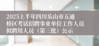 2025上半年四川乐山市五通桥区考试招聘事业单位工作人员拟聘用人员（第三批）公示