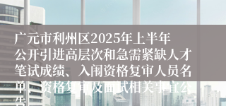 广元市利州区2025年上半年公开引进高层次和急需紧缺人才笔试成绩、入闱资格复审人员名单、资格复审及面试相关事宜公告