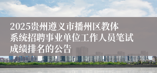 2025贵州遵义市播州区教体系统招聘事业单位工作人员笔试成绩排名的公告