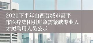 2021下半年山西晋城市高平市医疗集团引进急需紧缺专业人才拟聘用人员公示