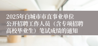 2025年白城市市直事业单位公开招聘工作人员（含专项招聘高校毕业生）笔试成绩的通知