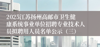 2025江苏扬州高邮市卫生健康系统事业单位招聘专业技术人员拟聘用人员名单公示（三）