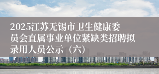 2025江苏无锡市卫生健康委员会直属事业单位紧缺类招聘拟录用人员公示（六）