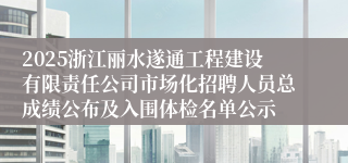 2025浙江丽水遂通工程建设有限责任公司市场化招聘人员总成绩公布及入围体检名单公示