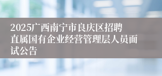 2025广西南宁市良庆区招聘直属国有企业经营管理层人员面试公告