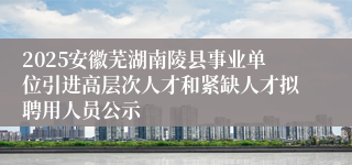 2025安徽芜湖南陵县事业单位引进高层次人才和紧缺人才拟聘用人员公示