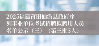2025福建莆田仙游县政府序列事业单位考试招聘拟聘用人员名单公示（三）（第三批5人）