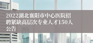 2022湖北襄阳市中心医院招聘紧缺高层次专业人才150人公告