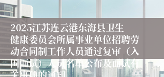 2025江苏连云港东海县卫生健康委员会所属事业单位招聘劳动合同制工作人员通过复审（入围面试）人员名单公布及面试有关事项的通知