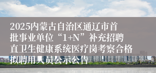 2025内蒙古自治区通辽市首批事业单位“1+N”补充招聘直卫生健康系统医疗岗考察合格拟聘用人员公示公告