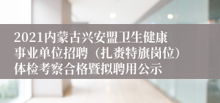 2021内蒙古兴安盟卫生健康事业单位招聘（扎赉特旗岗位）体检考察合格暨拟聘用公示