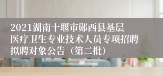 2021湖南十堰市郧西县基层医疗卫生专业技术人员专项招聘拟聘对象公告（第二批）