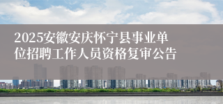 2025安徽安庆怀宁县事业单位招聘工作人员资格复审公告