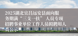 2025湖北宜昌远安县面向服务期满“三支一扶” 人员专项招聘事业单位工作人员拟聘用人员公示