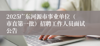 2025广东河源市事业单位（市直第一批）招聘工作人员面试公告