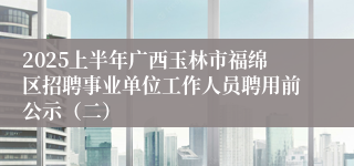 2025上半年广西玉林市福绵区招聘事业单位工作人员聘用前公示（二）