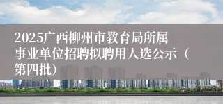 2025广西柳州市教育局所属事业单位招聘拟聘用人选公示（第四批）