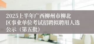 2025上半年广西柳州市柳北区事业单位考试招聘拟聘用人选公示（第五批）