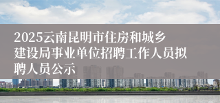 2025云南昆明市住房和城乡建设局事业单位招聘工作人员拟聘人员公示