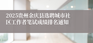 2025贵州余庆县选聘城市社区工作者笔试成绩排名通知