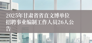 2025年甘肃省省直文博单位招聘事业编制工作人员26人公告