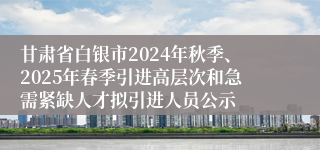 甘肃省白银市2024年秋季、2025年春季引进高层次和急需紧缺人才拟引进人员公示