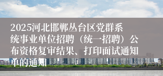 2025河北邯郸丛台区党群系统事业单位招聘（统一招聘）公布资格复审结果、打印面试通知单的通知