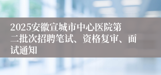 2025安徽宣城市中心医院第二批次招聘笔试、资格复审、面试通知