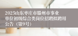 2025山东枣庄市滕州市事业单位初级综合类岗位招聘拟聘用公告（第9号）