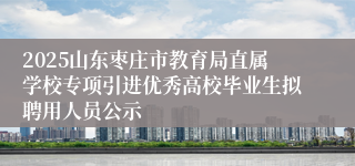 2025山东枣庄市教育局直属学校专项引进优秀高校毕业生拟聘用人员公示