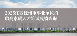 2025江西抚州市事业单位招聘高素质人才笔试成绩查询