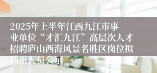 2025年上半年江西九江市事业单位“才汇九江”高层次人才招聘庐山西海风景名胜区岗位拟聘用人员公示
