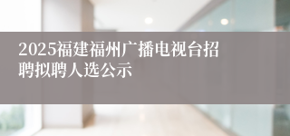 2025福建福州广播电视台招聘拟聘人选公示