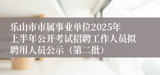 乐山市市属事业单位2025年上半年公开考试招聘工作人员拟聘用人员公示（第二批）