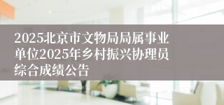 2025北京市文物局局属事业单位2025年乡村振兴协理员综合成绩公告