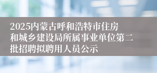 2025内蒙古呼和浩特市住房和城乡建设局所属事业单位第二批招聘拟聘用人员公示