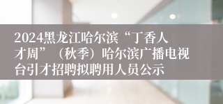 2024黑龙江哈尔滨“丁香人才周”（秋季）哈尔滨广播电视台引才招聘拟聘用人员公示