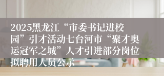 2025黑龙江“市委书记进校园”引才活动七台河市“聚才奥运冠军之城”人才引进部分岗位拟聘用人员公示