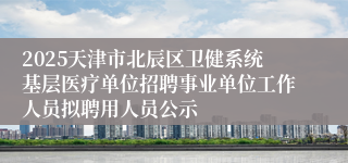 2025天津市北辰区卫健系统基层医疗单位招聘事业单位工作人员拟聘用人员公示 