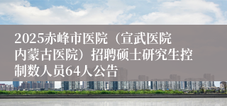 2025赤峰市医院（宣武医院内蒙古医院）招聘硕士研究生控制数人员64人公告