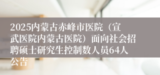 2025内蒙古赤峰市医院（宣武医院内蒙古医院）面向社会招聘硕士研究生控制数人员64人公告
