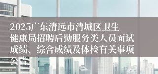 2025广东清远市清城区卫生健康局招聘后勤服务类人员面试成绩、综合成绩及体检有关事项公告