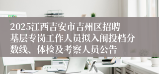 2025江西吉安市吉州区招聘基层专岗工作人员拟入闱投档分数线、体检及考察人员公告