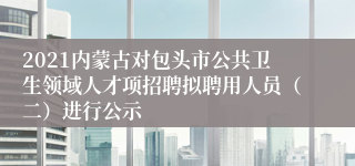 2021内蒙古对包头市公共卫生领域人才项招聘拟聘用人员（二）进行公示