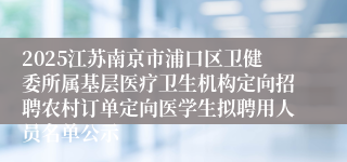 2025江苏南京市浦口区卫健委所属基层医疗卫生机构定向招聘农村订单定向医学生拟聘用人员名单公示