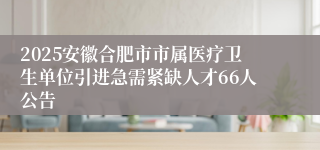 2025安徽合肥市市属医疗卫生单位引进急需紧缺人才66人公告